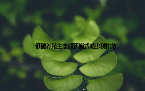 – 低碳养殖生态循环模式减少碳排放