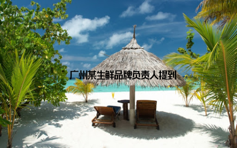 ”广州某生鲜品牌负责人提到