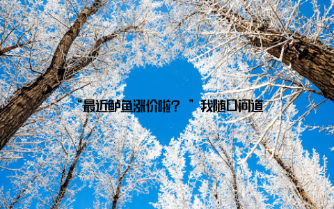 “最近鲈鱼涨价啦? ”我随口问道